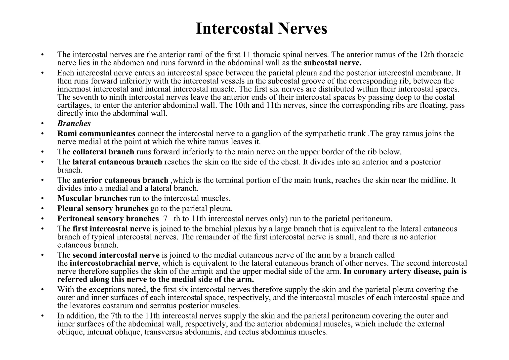 Intercostal Nerves
•   The intercostal nerves are the anterior rami of the first 11 thoracic spinal nerves. The anterior ramus of the 12th thoracic
    nerve lies in the abdomen and runs forward in the abdominal wall as the subcostal nerve.
•   Each intercostal nerve enters an intercostal space between the parietal pleura and the posterior intercostal membrane. It
    then runs forward inferiorly with the intercostal vessels in the subcostal groove of the corresponding rib, between the
    innermost intercostal and internal intercostal muscle. The first six nerves are distributed within their intercostal spaces.
    The seventh to ninth intercostal nerves leave the anterior ends of their intercostal spaces by passing deep to the costal
    cartilages, to enter the anterior abdominal wall. The 10th and 11th nerves, since the corresponding ribs are floating, pass
    directly into the abdominal wall.
•   Branches
•   Rami communicantes connect the intercostal nerve to a ganglion of the sympathetic trunk .The gray ramus joins the
    nerve medial at the point at which the white ramus leaves it.
•   The collateral branch runs forward inferiorly to the main nerve on the upper border of the rib below.
•   The lateral cutaneous branch reaches the skin on the side of the chest. It divides into an anterior and a posterior
    branch.
•   The anterior cutaneous branch ,which is the terminal portion of the main trunk, reaches the skin near the midline. It
    divides into a medial and a lateral branch.
•   Muscular branches run to the intercostal muscles.
•   Pleural sensory branches go to the parietal pleura.
•   Peritoneal sensory branches 7 th to 11th intercostal nerves only) run to the parietal peritoneum.
•   The first intercostal nerve is joined to the brachial plexus by a large branch that is equivalent to the lateral cutaneous
    branch of typical intercostal nerves. The remainder of the first intercostal nerve is small, and there is no anterior
    cutaneous branch.
•   The second intercostal nerve is joined to the medial cutaneous nerve of the arm by a branch called
    the intercostobrachial nerve, which is equivalent to the lateral cutaneous branch of other nerves. The second intercostal
    nerve therefore supplies the skin of the armpit and the upper medial side of the arm. In coronary artery disease, pain is
    referred along this nerve to the medial side of the arm.
•   With the exceptions noted, the first six intercostal nerves therefore supply the skin and the parietal pleura covering the
    outer and inner surfaces of each intercostal space, respectively, and the intercostal muscles of each intercostal space and
    the levatores costarum and serratus posterior muscles.
•   In addition, the 7th to the 11th intercostal nerves supply the skin and the parietal peritoneum covering the outer and
    inner surfaces of the abdominal wall, respectively, and the anterior abdominal muscles, which include the external
    oblique, internal oblique, transversus abdominis, and rectus abdominis muscles.
 