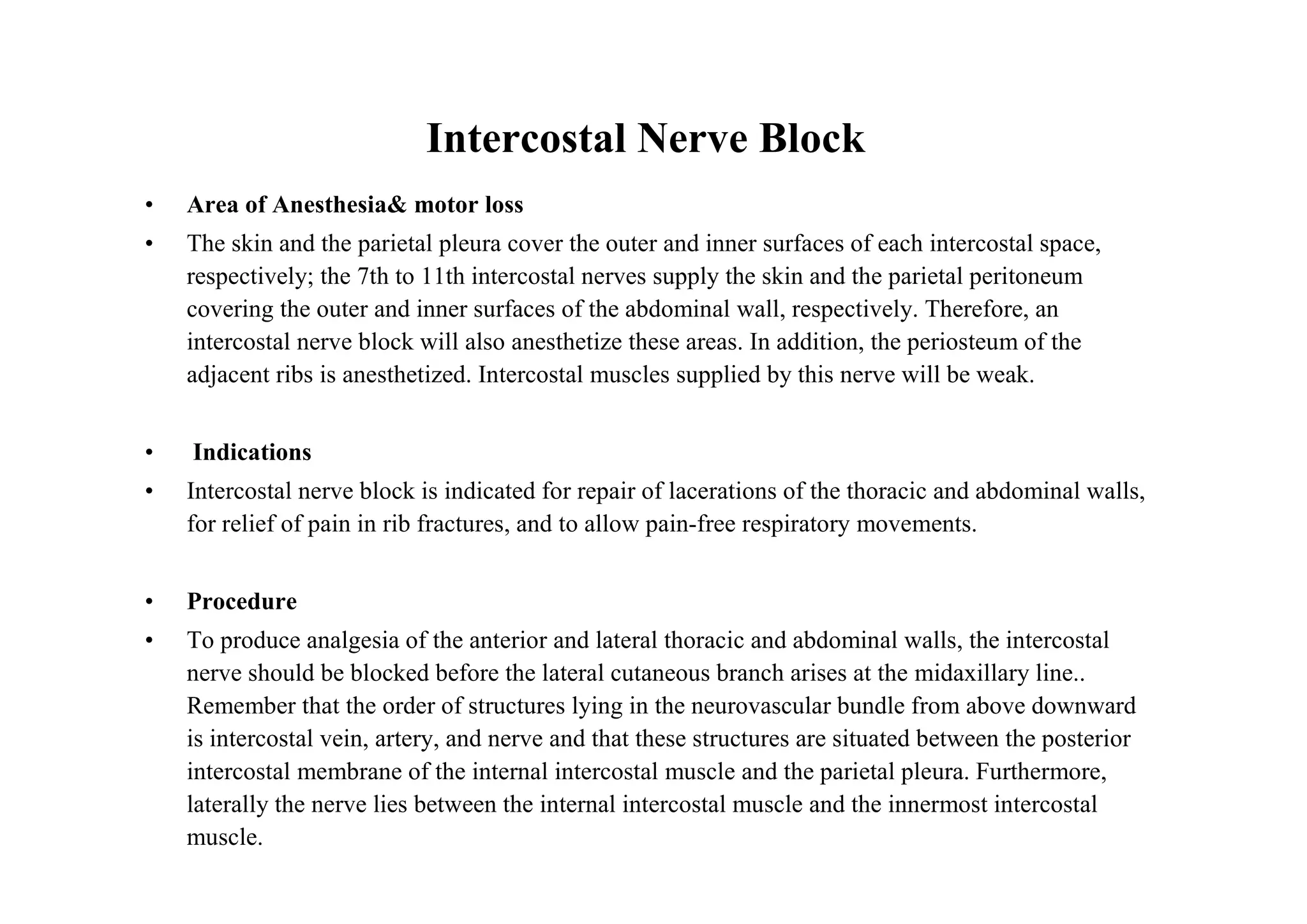 Intercostal Nerve Block
•   Area of Anesthesia& motor loss
•   The skin and the parietal pleura cover the outer and inner surfaces of each intercostal space,
    respectively; the 7th to 11th intercostal nerves supply the skin and the parietal peritoneum
    covering the outer and inner surfaces of the abdominal wall, respectively. Therefore, an
    intercostal nerve block will also anesthetize these areas. In addition, the periosteum of the
    adjacent ribs is anesthetized. Intercostal muscles supplied by this nerve will be weak.


•   Indications
•   Intercostal nerve block is indicated for repair of lacerations of the thoracic and abdominal walls,
    for relief of pain in rib fractures, and to allow pain-free respiratory movements.


•   Procedure
•   To produce analgesia of the anterior and lateral thoracic and abdominal walls, the intercostal
    nerve should be blocked before the lateral cutaneous branch arises at the midaxillary line..
    Remember that the order of structures lying in the neurovascular bundle from above downward
    is intercostal vein, artery, and nerve and that these structures are situated between the posterior
    intercostal membrane of the internal intercostal muscle and the parietal pleura. Furthermore,
    laterally the nerve lies between the internal intercostal muscle and the innermost intercostal
    muscle.
 