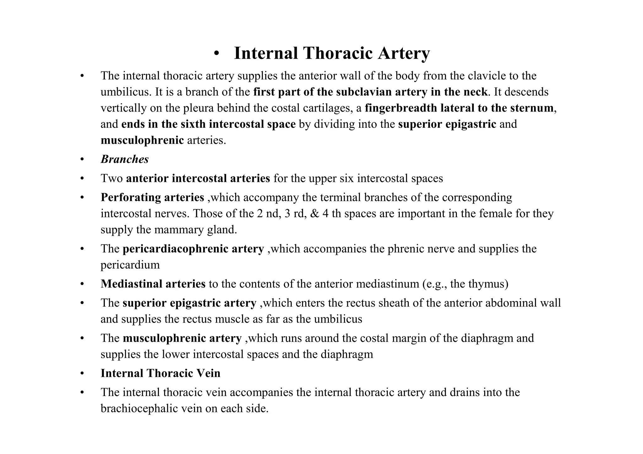 • Internal Thoracic Artery
•   The internal thoracic artery supplies the anterior wall of the body from the clavicle to the
    umbilicus. It is a branch of the first part of the subclavian artery in the neck. It descends
    vertically on the pleura behind the costal cartilages, a fingerbreadth lateral to the sternum,
    and ends in the sixth intercostal space by dividing into the superior epigastric and
    musculophrenic arteries.
•   Branches
•   Two anterior intercostal arteries for the upper six intercostal spaces
•   Perforating arteries ,which accompany the terminal branches of the corresponding
    intercostal nerves. Those of the 2 nd, 3 rd, & 4 th spaces are important in the female for they
    supply the mammary gland.
•   The pericardiacophrenic artery ,which accompanies the phrenic nerve and supplies the
    pericardium
•   Mediastinal arteries to the contents of the anterior mediastinum (e.g., the thymus)
•   The superior epigastric artery ,which enters the rectus sheath of the anterior abdominal wall
    and supplies the rectus muscle as far as the umbilicus
•   The musculophrenic artery ,which runs around the costal margin of the diaphragm and
    supplies the lower intercostal spaces and the diaphragm
•   Internal Thoracic Vein
•   The internal thoracic vein accompanies the internal thoracic artery and drains into the
    brachiocephalic vein on each side.
 