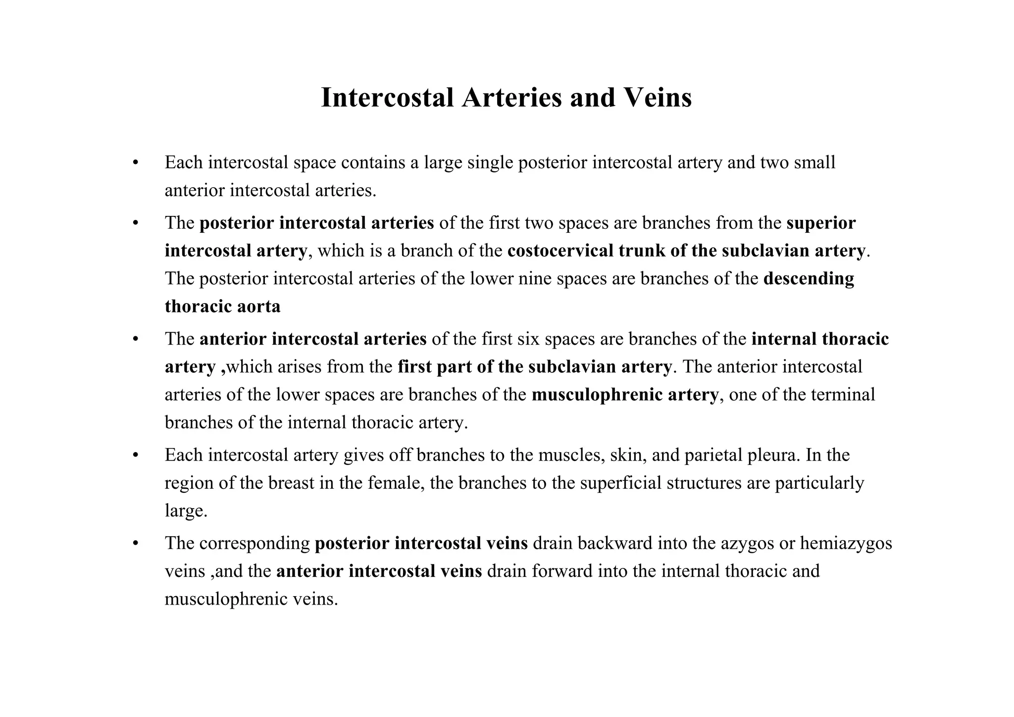Intercostal Arteries and Veins

•   Each intercostal space contains a large single posterior intercostal artery and two small
    anterior intercostal arteries.
•   The posterior intercostal arteries of the first two spaces are branches from the superior
    intercostal artery, which is a branch of the costocervical trunk of the subclavian artery.
    The posterior intercostal arteries of the lower nine spaces are branches of the descending
    thoracic aorta
•   The anterior intercostal arteries of the first six spaces are branches of the internal thoracic
    artery ,which arises from the first part of the subclavian artery. The anterior intercostal
    arteries of the lower spaces are branches of the musculophrenic artery, one of the terminal
    branches of the internal thoracic artery.
•   Each intercostal artery gives off branches to the muscles, skin, and parietal pleura. In the
    region of the breast in the female, the branches to the superficial structures are particularly
    large.
•   The corresponding posterior intercostal veins drain backward into the azygos or hemiazygos
    veins ,and the anterior intercostal veins drain forward into the internal thoracic and
    musculophrenic veins.
 