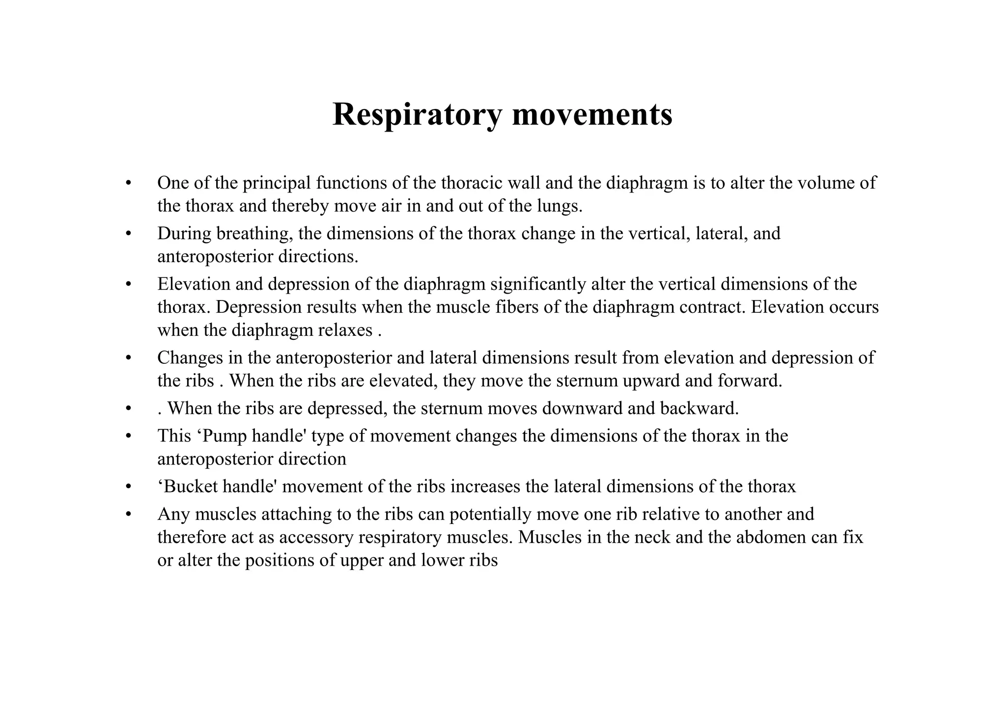 Respiratory movements
•   One of the principal functions of the thoracic wall and the diaphragm is to alter the volume of
    the thorax and thereby move air in and out of the lungs.
•   During breathing, the dimensions of the thorax change in the vertical, lateral, and
    anteroposterior directions.
•   Elevation and depression of the diaphragm significantly alter the vertical dimensions of the
    thorax. Depression results when the muscle fibers of the diaphragm contract. Elevation occurs
    when the diaphragm relaxes .
•   Changes in the anteroposterior and lateral dimensions result from elevation and depression of
    the ribs . When the ribs are elevated, they move the sternum upward and forward.
•   . When the ribs are depressed, the sternum moves downward and backward.
•   This ‘Pump handle' type of movement changes the dimensions of the thorax in the
    anteroposterior direction
•   ‘Bucket handle' movement of the ribs increases the lateral dimensions of the thorax
•   Any muscles attaching to the ribs can potentially move one rib relative to another and
    therefore act as accessory respiratory muscles. Muscles in the neck and the abdomen can fix
    or alter the positions of upper and lower ribs
 
