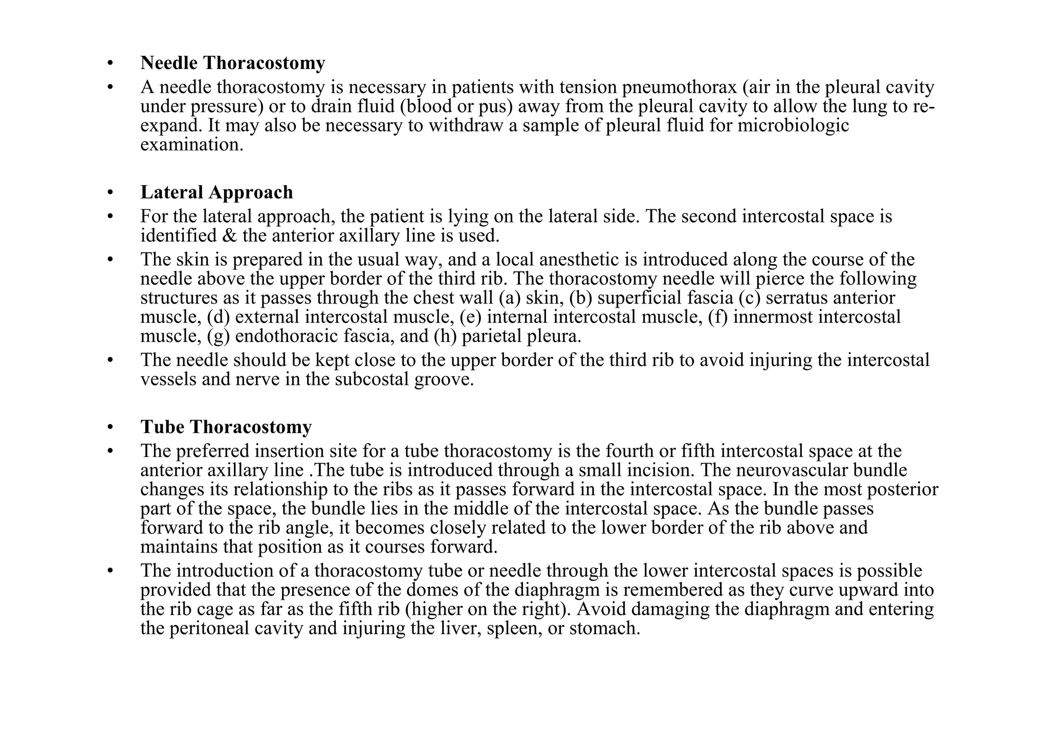 •   Needle Thoracostomy
•   A needle thoracostomy is necessary in patients with tension pneumothorax (air in the pleural cavity
    under pressure) or to drain fluid (blood or pus) away from the pleural cavity to allow the lung to re-
    expand. It may also be necessary to withdraw a sample of pleural fluid for microbiologic
    examination.

•   Lateral Approach
•   For the lateral approach, the patient is lying on the lateral side. The second intercostal space is
    identified & the anterior axillary line is used.
•   The skin is prepared in the usual way, and a local anesthetic is introduced along the course of the
    needle above the upper border of the third rib. The thoracostomy needle will pierce the following
    structures as it passes through the chest wall (a) skin, (b) superficial fascia (c) serratus anterior
    muscle, (d) external intercostal muscle, (e) internal intercostal muscle, (f) innermost intercostal
    muscle, (g) endothoracic fascia, and (h) parietal pleura.
•   The needle should be kept close to the upper border of the third rib to avoid injuring the intercostal
    vessels and nerve in the subcostal groove.

•   Tube Thoracostomy
•   The preferred insertion site for a tube thoracostomy is the fourth or fifth intercostal space at the
    anterior axillary line .The tube is introduced through a small incision. The neurovascular bundle
    changes its relationship to the ribs as it passes forward in the intercostal space. In the most posterior
    part of the space, the bundle lies in the middle of the intercostal space. As the bundle passes
    forward to the rib angle, it becomes closely related to the lower border of the rib above and
    maintains that position as it courses forward.
•   The introduction of a thoracostomy tube or needle through the lower intercostal spaces is possible
    provided that the presence of the domes of the diaphragm is remembered as they curve upward into
    the rib cage as far as the fifth rib (higher on the right). Avoid damaging the diaphragm and entering
    the peritoneal cavity and injuring the liver, spleen, or stomach.
 
