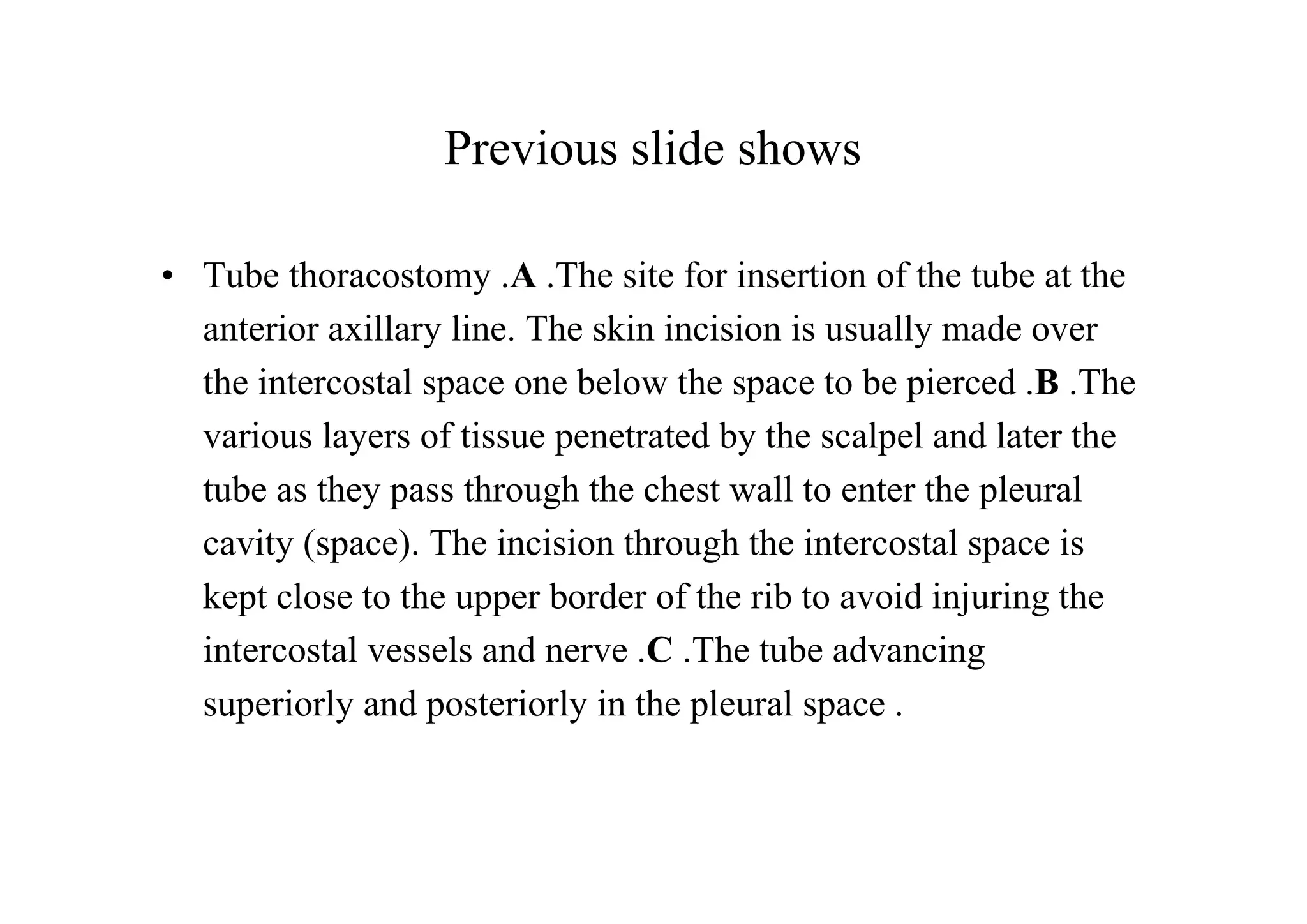 Previous slide shows

• Tube thoracostomy .A .The site for insertion of the tube at the
  anterior axillary line. The skin incision is usually made over
  the intercostal space one below the space to be pierced .B .The
  various layers of tissue penetrated by the scalpel and later the
  tube as they pass through the chest wall to enter the pleural
  cavity (space). The incision through the intercostal space is
  kept close to the upper border of the rib to avoid injuring the
  intercostal vessels and nerve .C .The tube advancing
  superiorly and posteriorly in the pleural space .
 