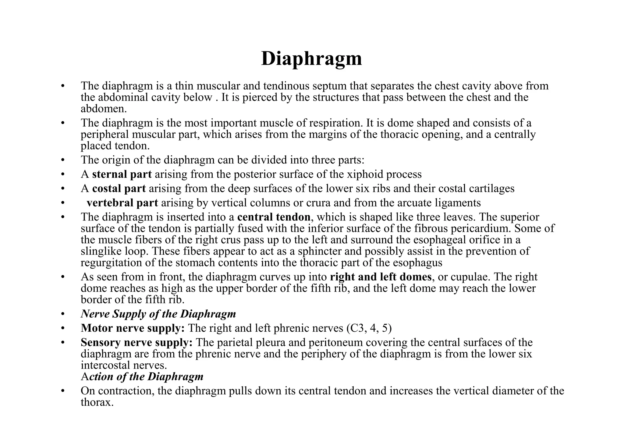 Diaphragm
•   The diaphragm is a thin muscular and tendinous septum that separates the chest cavity above from
    the abdominal cavity below . It is pierced by the structures that pass between the chest and the
    abdomen.
•   The diaphragm is the most important muscle of respiration. It is dome shaped and consists of a
    peripheral muscular part, which arises from the margins of the thoracic opening, and a centrally
    placed tendon.
•   The origin of the diaphragm can be divided into three parts:
•   A sternal part arising from the posterior surface of the xiphoid process
•   A costal part arising from the deep surfaces of the lower six ribs and their costal cartilages
•    vertebral part arising by vertical columns or crura and from the arcuate ligaments
•   The diaphragm is inserted into a central tendon, which is shaped like three leaves. The superior
    surface of the tendon is partially fused with the inferior surface of the fibrous pericardium. Some of
    the muscle fibers of the right crus pass up to the left and surround the esophageal orifice in a
    slinglike loop. These fibers appear to act as a sphincter and possibly assist in the prevention of
    regurgitation of the stomach contents into the thoracic part of the esophagus
•   As seen from in front, the diaphragm curves up into right and left domes, or cupulae. The right
    dome reaches as high as the upper border of the fifth rib, and the left dome may reach the lower
    border of the fifth rib.
•   Nerve Supply of the Diaphragm
•   Motor nerve supply: The right and left phrenic nerves (C3, 4, 5)
•   Sensory nerve supply: The parietal pleura and peritoneum covering the central surfaces of the
    diaphragm are from the phrenic nerve and the periphery of the diaphragm is from the lower six
    intercostal nerves.
    Action of the Diaphragm
•   On contraction, the diaphragm pulls down its central tendon and increases the vertical diameter of the
    thorax.
 