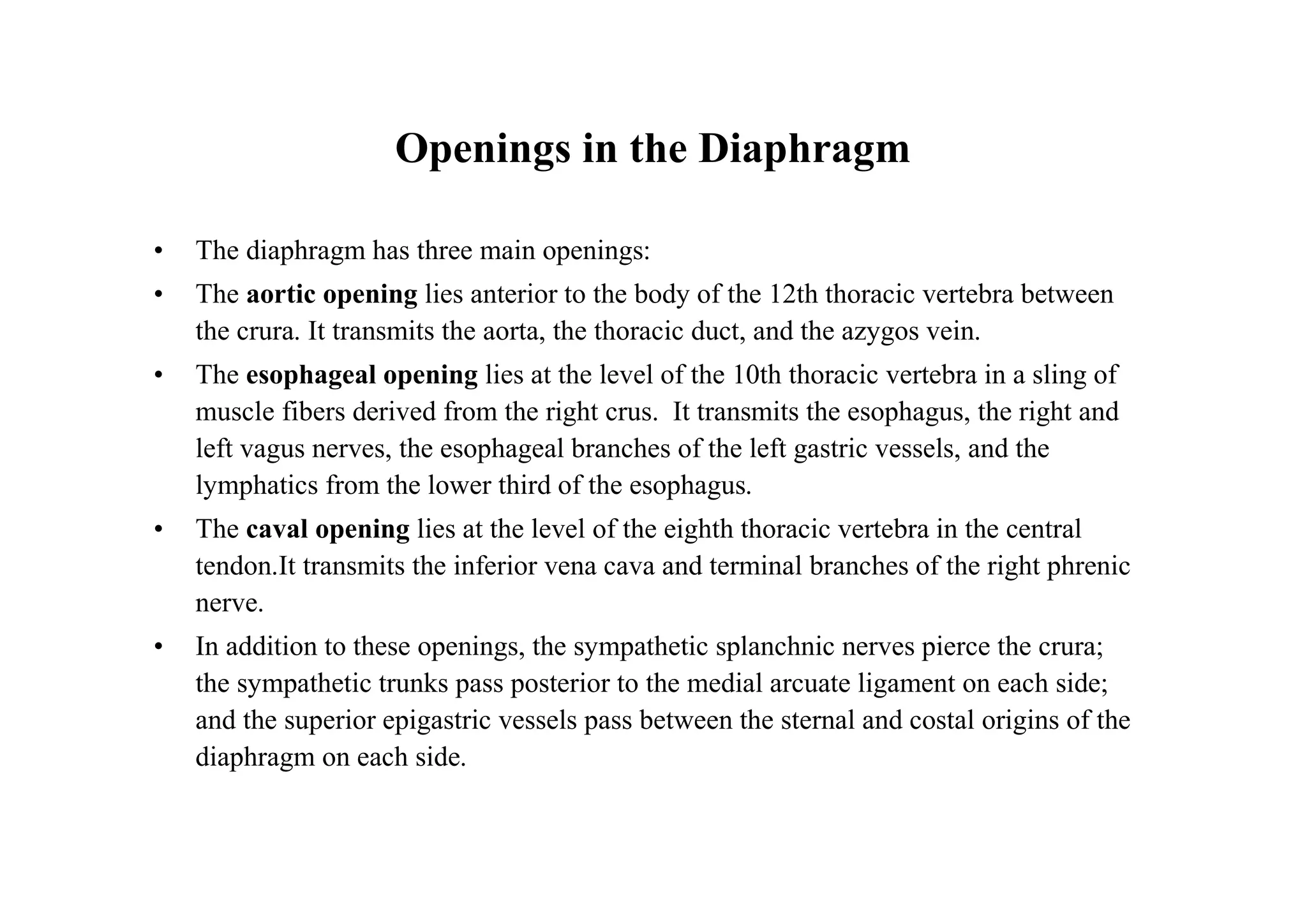 Openings in the Diaphragm

•   The diaphragm has three main openings:
•   The aortic opening lies anterior to the body of the 12th thoracic vertebra between
    the crura. It transmits the aorta, the thoracic duct, and the azygos vein.
•   The esophageal opening lies at the level of the 10th thoracic vertebra in a sling of
    muscle fibers derived from the right crus. It transmits the esophagus, the right and
    left vagus nerves, the esophageal branches of the left gastric vessels, and the
    lymphatics from the lower third of the esophagus.
•   The caval opening lies at the level of the eighth thoracic vertebra in the central
    tendon.It transmits the inferior vena cava and terminal branches of the right phrenic
    nerve.
•   In addition to these openings, the sympathetic splanchnic nerves pierce the crura;
    the sympathetic trunks pass posterior to the medial arcuate ligament on each side;
    and the superior epigastric vessels pass between the sternal and costal origins of the
    diaphragm on each side.
 
