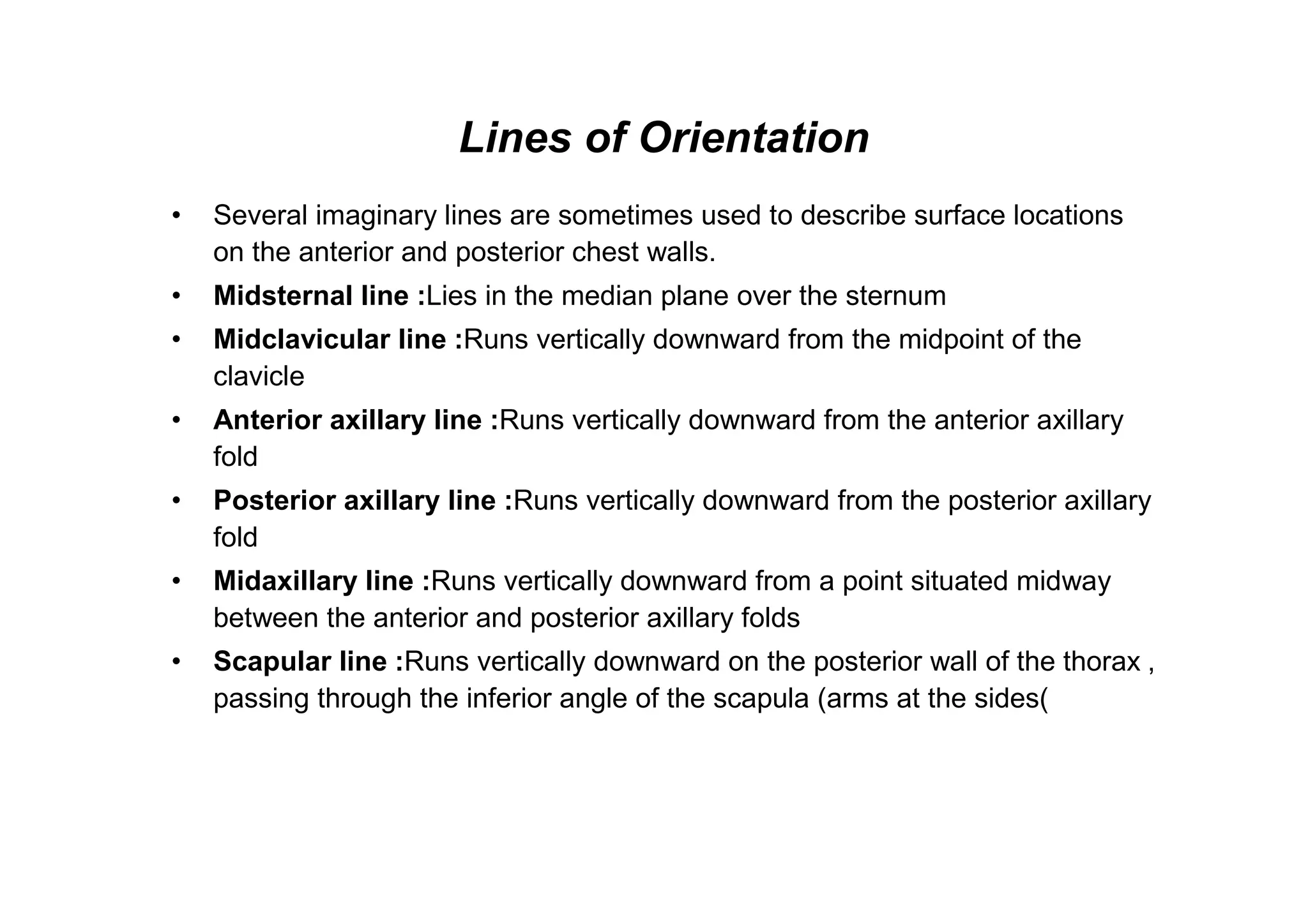 Lines of Orientation
•   Several imaginary lines are sometimes used to describe surface locations
    on the anterior and posterior chest walls.
•   Midsternal line :Lies in the median plane over the sternum
•   Midclavicular line :Runs vertically downward from the midpoint of the
    clavicle
•   Anterior axillary line :Runs vertically downward from the anterior axillary
    fold
•   Posterior axillary line :Runs vertically downward from the posterior axillary
    fold
•   Midaxillary line :Runs vertically downward from a point situated midway
    between the anterior and posterior axillary folds
•   Scapular line :Runs vertically downward on the posterior wall of the thorax ,
    passing through the inferior angle of the scapula (arms at the sides(
 
