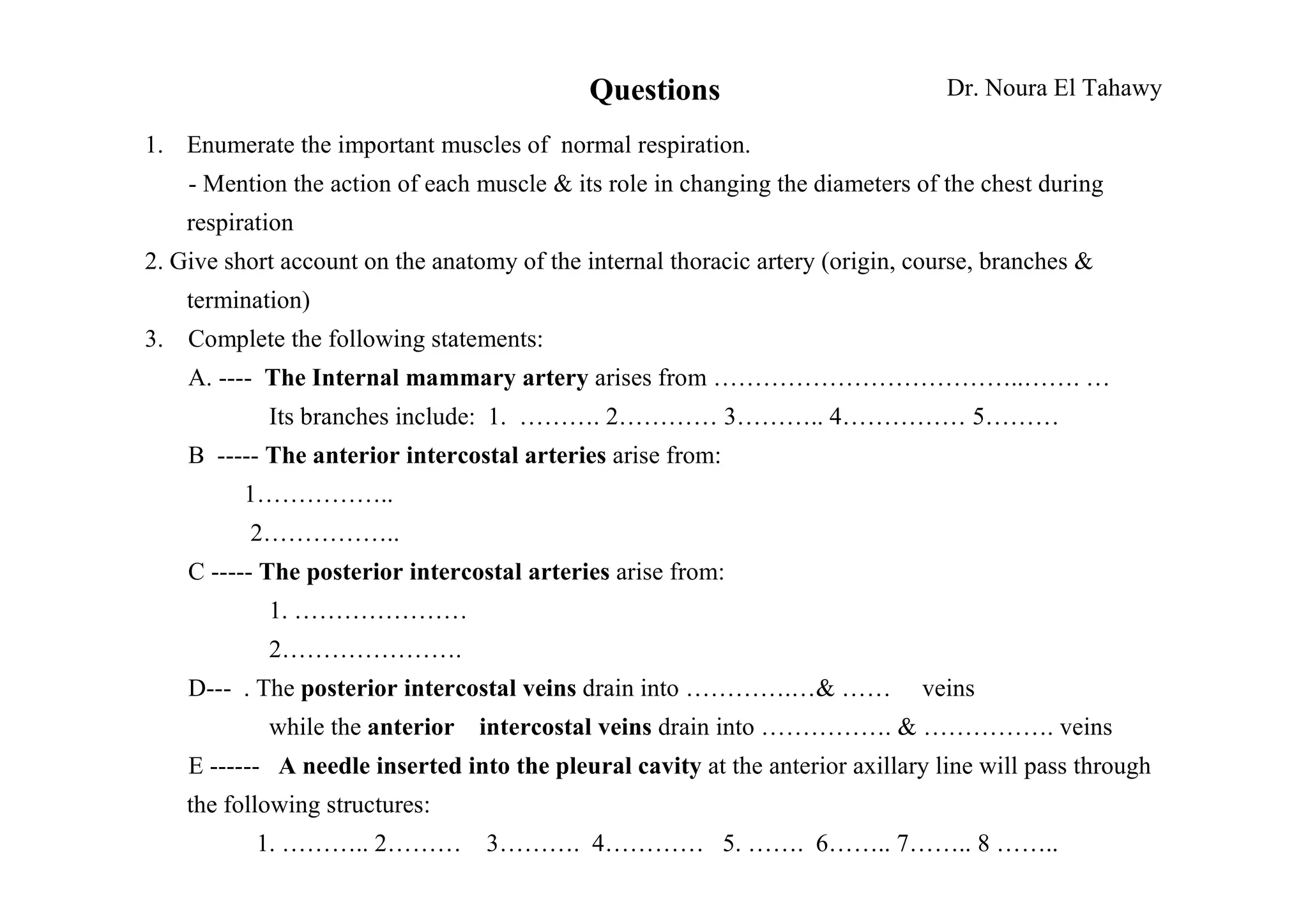 Questions                            Dr. Noura El Tahawy

1. Enumerate the important muscles of normal respiration.
    - Mention the action of each muscle & its role in changing the diameters of the chest during
    respiration
2. Give short account on the anatomy of the internal thoracic artery (origin, course, branches &
    termination)
3. Complete the following statements:
    A. ---- The Internal mammary artery arises from ………………………………..……. …
            Its branches include: 1. ………. 2………… 3……….. 4…………… 5………
    B ----- The anterior intercostal arteries arise from:
          1……………..
          2……………..
    C ----- The posterior intercostal arteries arise from:
            1. …………………
            2………………….
    D--- . The posterior intercostal veins drain into ………….…& ……              veins
            while the anterior   intercostal veins drain into ……………. & ……………. veins
    E ------ A needle inserted into the pleural cavity at the anterior axillary line will pass through
    the following structures:
           1. ……….. 2………          3………. 4………… 5. ……. 6…….. 7…….. 8 ……..
 