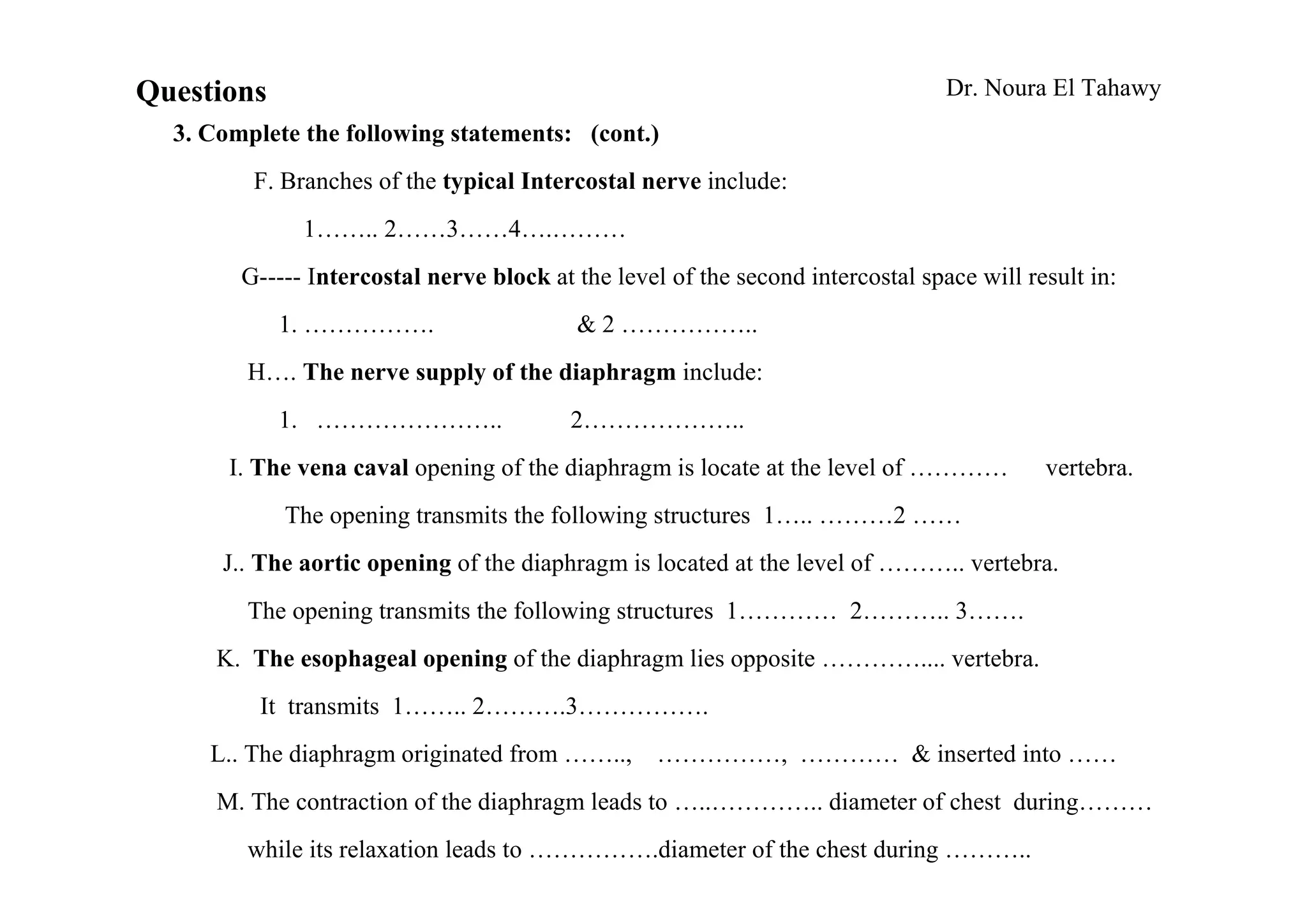 Questions                                                                        Dr. Noura El Tahawy
  3. Complete the following statements: (cont.)
         F. Branches of the typical Intercostal nerve include:
              1…….. 2……3……4….………
        G----- Intercostal nerve block at the level of the second intercostal space will result in:
            1. …………….                     & 2 ……………..
        H…. The nerve supply of the diaphragm include:
            1. …………………..                  2………………..
       I. The vena caval opening of the diaphragm is locate at the level of …………           vertebra.
            The opening transmits the following structures 1….. ………2 ……
      J.. The aortic opening of the diaphragm is located at the level of ……….. vertebra.
        The opening transmits the following structures 1………… 2……….. 3…….
      K. The esophageal opening of the diaphragm lies opposite ………….... vertebra.
          It transmits 1…….. 2……….3…………….
     L.. The diaphragm originated from ……..,       ……………, ………… & inserted into ……
      M. The contraction of the diaphragm leads to …..………….. diameter of chest during………
        while its relaxation leads to …………….diameter of the chest during ………..
 
