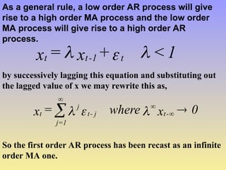 As a general rule, a low order AR process will give
rise to a high order MA process and the low order
MA process will give rise to a high order AR
process.
1
<
+
x
=
x t
1
-
t
t 


by successively lagging this equation and substituting out
the lagged value of x we may rewrite this as,
0
x
where
=
x -
t
j
-
t
j
1
=
j
t 



 


So the first order AR process has been recast as an infinite
order MA one.
 
