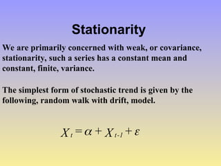 Stationarity
We are primarily concerned with weak, or covariance,
stationarity, such a series has a constant mean and
constant, finite, variance.
The simplest form of stochastic trend is given by the
following, random walk with drift, model.

 +
X
+
=
X 1
-
t
t
 