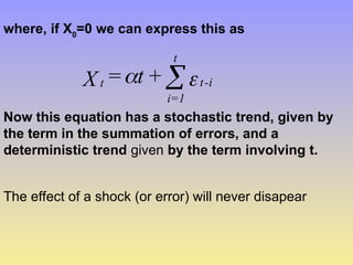 where, if X0
=0 we can express this as

 i
-
t
t
1
=
i
t +
t
=
X 
Now this equation has a stochastic trend, given by
the term in the summation of errors, and a
deterministic trend given by the term involving t.
The effect of a shock (or error) will never disapear
 