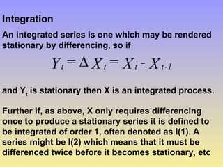 Integration
An integrated series is one which may be rendered
stationary by differencing, so if
X
-
X
=
X
=
Y 1
-
t
t
t
t 
and Yt
is stationary then X is an integrated process.
Further if, as above, X only requires differencing
once to produce a stationary series it is defined to
be integrated of order 1, often denoted as I(1). A
series might be I(2) which means that it must be
differenced twice before it becomes stationary, etc
 