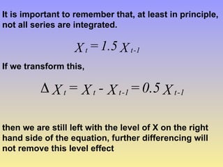 It is important to remember that, at least in principle,
not all series are integrated.
X
1.5
=
X 1
-
t
t
If we transform this,
X
0.5
=
X
-
X
=
X 1
-
t
1
-
t
t
t

then we are still left with the level of X on the right
hand side of the equation, further differencing will
not remove this level effect
 