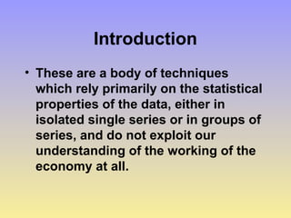 Introduction
• These are a body of techniques
which rely primarily on the statistical
properties of the data, either in
isolated single series or in groups of
series, and do not exploit our
understanding of the working of the
economy at all.
 