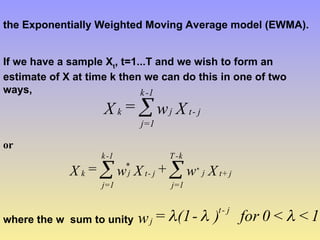 the Exponentially Weighted Moving Average model (EWMA).
If we have a sample Xt
, t=1...T and we wish to form an
estimate of X at time k then we can do this in one of two
ways,
X
w
=
X j
-
t
j
1
-
k
1
=
j
k 
or
X
w
+
X
w
=
X j
+
t
j
k
-
T
j=1
j
-
t
*
j
1
-
k
j=1
k
*


where the w sum to unity 1
<
<
0
for
)
-
(1
=
w
j
-
t
j 


 