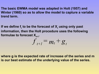 The basic EWMA model was adapted in Holt (1957) and
Winter (1960) so as to allow the model to capture a variable
trend term.
If we define ft
to be the forecast of Xt
using only past
information, then the Holt procedure uses the following
formulae to forecast Xt+1
.
g
+
m
=
f t
t
1
+
t
where g is the expected rate of increase of the series and m
is our best estimate of the underlying value of the series.
 