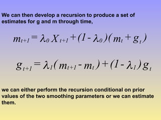 We can then develop a recursion to produce a set of
estimates for g and m through time,
)
g
+
m
)(
-
(1
+
X
=
m t
t
0
1
+
t
0
1
+
t 

g
)
-
(1
+
)
m
-
m
(
=
g t
1
t
1
+
t
1
1
+
t 

we can either perform the recursion conditional on prior
values of the two smoothing parameters or we can estimate
them.
 