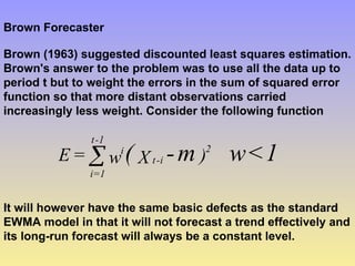 Brown Forecaster
Brown (1963) suggested discounted least squares estimation.
Brown's answer to the problem was to use all the data up to
period t but to weight the errors in the sum of squared error
function so that more distant observations carried
increasingly less weight. Consider the following function
1
<
w
m
-
( )
X
w
=
E 2
i
-
t
i
1
-
t
1
=
i

It will however have the same basic defects as the standard
EWMA model in that it will not forecast a trend effectively and
its long-run forecast will always be a constant level.
 