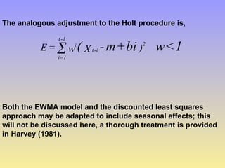 The analogous adjustment to the Holt procedure is,
1
<
w
bi
+
m
-
( )
X
w
=
E 2
i
-
t
i
1
-
t
1
=
i

Both the EWMA model and the discounted least squares
approach may be adapted to include seasonal effects; this
will not be discussed here, a thorough treatment is provided
in Harvey (1981).
 