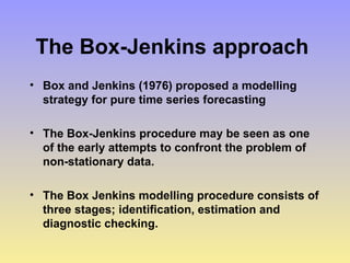 The Box-Jenkins approach
• Box and Jenkins (1976) proposed a modelling
strategy for pure time series forecasting
• The Box-Jenkins procedure may be seen as one
of the early attempts to confront the problem of
non-stationary data.
• The Box Jenkins modelling procedure consists of
three stages; identification, estimation and
diagnostic checking.
 