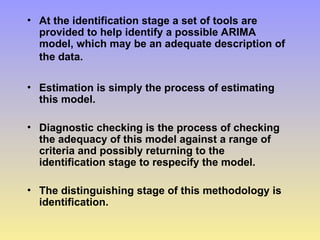 • At the identification stage a set of tools are
provided to help identify a possible ARIMA
model, which may be an adequate description of
the data.
• Estimation is simply the process of estimating
this model.
• Diagnostic checking is the process of checking
the adequacy of this model against a range of
criteria and possibly returning to the
identification stage to respecify the model.
• The distinguishing stage of this methodology is
identification.
 
