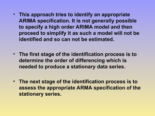 • This approach tries to identify an appropriate
ARIMA specification. It is not generally possible
to specify a high order ARIMA model and then
proceed to simplify it as such a model will not be
identified and so can not be estimated.
• The first stage of the identification process is to
determine the order of differencing which is
needed to produce a stationary data series.
• The next stage of the identification process is to
assess the appropriate ARMA specification of the
stationary series.
 