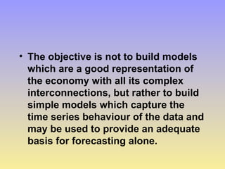 • The objective is not to build models
which are a good representation of
the economy with all its complex
interconnections, but rather to build
simple models which capture the
time series behaviour of the data and
may be used to provide an adequate
basis for forecasting alone.
 