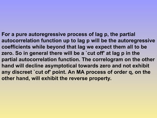 For a pure autoregressive process of lag p, the partial
autocorrelation function up to lag p will be the autoregressive
coefficients while beyond that lag we expect them all to be
zero. So in general there will be a `cut off' at lag p in the
partial autocorrelation function. The correlogram on the other
hand will decline asymptotical towards zero and not exhibit
any discreet `cut of' point. An MA process of order q, on the
other hand, will exhibit the reverse property.
 