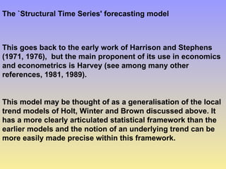 The `Structural Time Series' forecasting model
This goes back to the early work of Harrison and Stephens
(1971, 1976), but the main proponent of its use in economics
and econometrics is Harvey (see among many other
references, 1981, 1989).
This model may be thought of as a generalisation of the local
trend models of Holt, Winter and Brown discussed above. It
has a more clearly articulated statistical framework than the
earlier models and the notion of an underlying trend can be
more easily made precise within this framework.
 