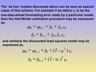 The `ad hoc' models discussed above can be seen as special
cases of this scheme. For example if we define vt
to be the
one-step-ahead forecasting error made by a particular model
then the Holt-Winter estimation procedure may be expressed
as,
v
+
b
=
b
v
+
b
+
m
=
m
t
1
0
1
-
t
t
t
0
t
1
-
t
t



and similarly the discounted least squares model may be
expressed as,
v
)
w
-
(1
+
b
=
b
v
)
w
-
(1
+
b
+
m
=
m
t
2
1
-
t
t
t
2
t
1
-
t
t
 
