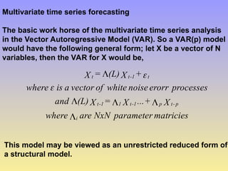 Multivariate time series forecasting
The basic work horse of the multivariate time series analysis
in the Vector Autoregressive Model (VAR). So a VAR(p) model
would have the following general form; let X be a vector of N
variables, then the VAR for X would be,
matricies
parameter
NxN
are
where
X
+
...
X
=
X
(L)
and
processes
erorr
noise
white
of
vector
a
is
where
+
X
(L)
=
X
i
p
-
t
p
1
-
t
1
1
-
t
t
1
-
t
t







This model may be viewed as an unrestricted reduced form of
a structural model.
 