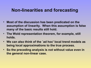 Non-linearities and forecasting
• Most of the discussion has been predicated on the
assumption of linearity. When this assumption is false
many of the basic results still hold.
• The Wold representation theorem, for example, still
holds.
• We can also think of the `ad hoc' local trend models as
being local approximations to the true process.
• So the preceding analysis is not without value even in
the general non-linear case.
 