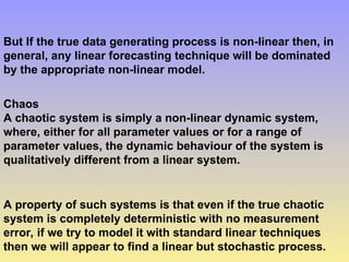But If the true data generating process is non-linear then, in
general, any linear forecasting technique will be dominated
by the appropriate non-linear model.
Chaos
A chaotic system is simply a non-linear dynamic system,
where, either for all parameter values or for a range of
parameter values, the dynamic behaviour of the system is
qualitatively different from a linear system.
A property of such systems is that even if the true chaotic
system is completely deterministic with no measurement
error, if we try to model it with standard linear techniques
then we will appear to find a linear but stochastic process.
 