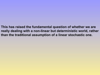 This has raised the fundamental question of whether we are
really dealing with a non-linear but deterministic world, rather
than the traditional assumption of a linear stochastic one.
 