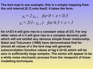 The tent map is one example; this is a simple mapping from
the unit interval [0,1] onto itself, it takes the form,
1
<
x
<
0.5
for
)
x
-
2(1
=
x
0.5
<
x
<
0
for
x
2
=
x
1
-
t
t
1
-
t
t
for x=2/3 it will give rise to a constant value of 2/3. For any
other value of x it will give rise to a complex dynamic path
which will not exhibit any obvious simple linear relationship.
Sakai and Tokumaro (1980) have demonstrated that for
almost all values of x the tent map will generate
autocorrelation function values at lag k (k>0) which will be
zero in sufficiently large samples. The series will appear to be
a white noise stochastic process from the viewpoint of linear
modelling techniques.
 