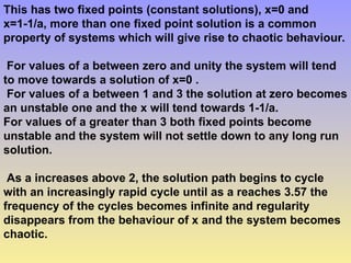 This has two fixed points (constant solutions), x=0 and
x=1-1/a, more than one fixed point solution is a common
property of systems which will give rise to chaotic behaviour.
For values of a between zero and unity the system will tend
to move towards a solution of x=0 .
For values of a between 1 and 3 the solution at zero becomes
an unstable one and the x will tend towards 1-1/a.
For values of a greater than 3 both fixed points become
unstable and the system will not settle down to any long run
solution.
As a increases above 2, the solution path begins to cycle
with an increasingly rapid cycle until as a reaches 3.57 the
frequency of the cycles becomes infinite and regularity
disappears from the behaviour of x and the system becomes
chaotic.
 
