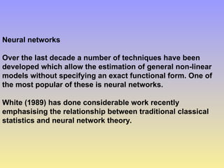 Neural networks
Over the last decade a number of techniques have been
developed which allow the estimation of general non-linear
models without specifying an exact functional form. One of
the most popular of these is neural networks.
White (1989) has done considerable work recently
emphasising the relationship between traditional classical
statistics and neural network theory.
 