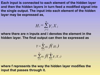 Each input is connected to each element of the hidden layer
and then the hidden layers in turn feed a modified signal into
the single output. The input into each element of the hidden
layer may be expressed as,
X
=
H j
j
n
1
=
j
i 

where there are n inputs and i denotes the element in the
hidden layer. The final output can then be expressed as
)
X
H
=
Y
j
j
n
j=1
i
k
=1
i
i
i
k
=1
i
f(
=
)
f(






where f represents the way the hidden layer modifies the
input that passes through it.
 