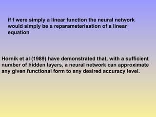 if f were simply a linear function the neural network
would simply be a reparameterisation of a linear
equation
Hornik et al (1989) have demonstrated that, with a sufficient
number of hidden layers, a neural network can approximate
any given functional form to any desired accuracy level.
 