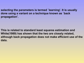 selecting the parameters is termed `learning'. It is usually
done using a variant on a technique known as `back
propagation'.
This is related to standard least squares estimation and
White(1989) has shown that the two are closely related,
although back propagation does not make efficient use of the
data.
 