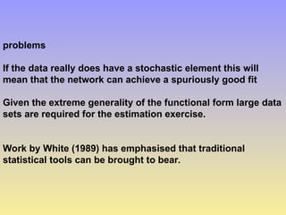 problems
If the data really does have a stochastic element this will
mean that the network can achieve a spuriously good fit
Given the extreme generality of the functional form large data
sets are required for the estimation exercise.
Work by White (1989) has emphasised that traditional
statistical tools can be brought to bear.
 