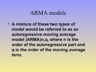 ARMA models
• A mixture of these two types of
model would be referred to as an
autoregressive moving average
model (ARMA)n,q, where n is the
order of the autoregressive part and
q is the order of the moving average
term.
 