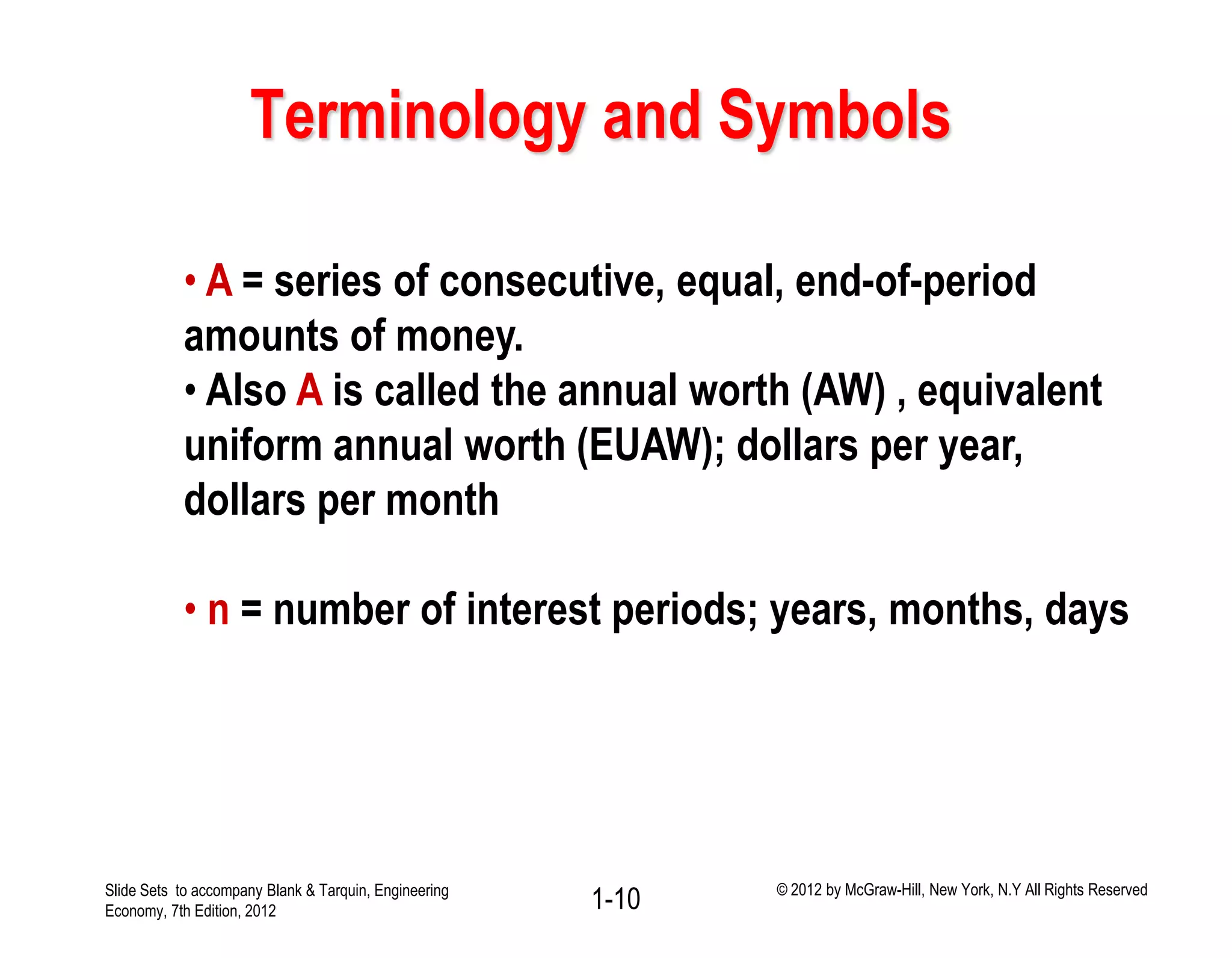 Terminology and Symbols
• A = series of consecutive, equal, end-of-period
amounts of money.
• Also A is called the annual worth (AW) , equivalent
uniform annual worth (EUAW); dollars per year,
dollars per month
• n = number of interest periods; years, months, days
1-10Slide Sets to accompany Blank & Tarquin, Engineering
Economy, 7th Edition, 2012
© 2012 by McGraw-Hill, New York, N.Y All Rights Reserved
 