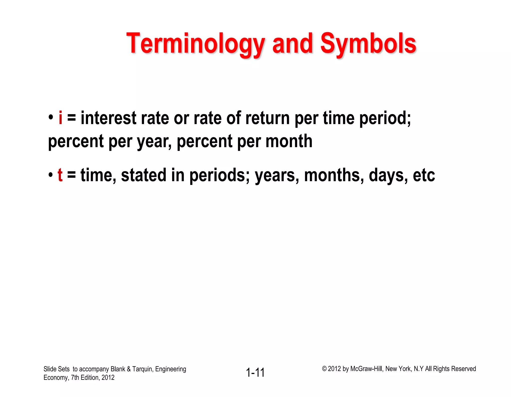 Terminology and Symbols
• i = interest rate or rate of return per time period;
percent per year, percent per month
• t = time, stated in periods; years, months, days, etc
1-11Slide Sets to accompany Blank & Tarquin, Engineering
Economy, 7th Edition, 2012
© 2012 by McGraw-Hill, New York, N.Y All Rights Reserved
 
