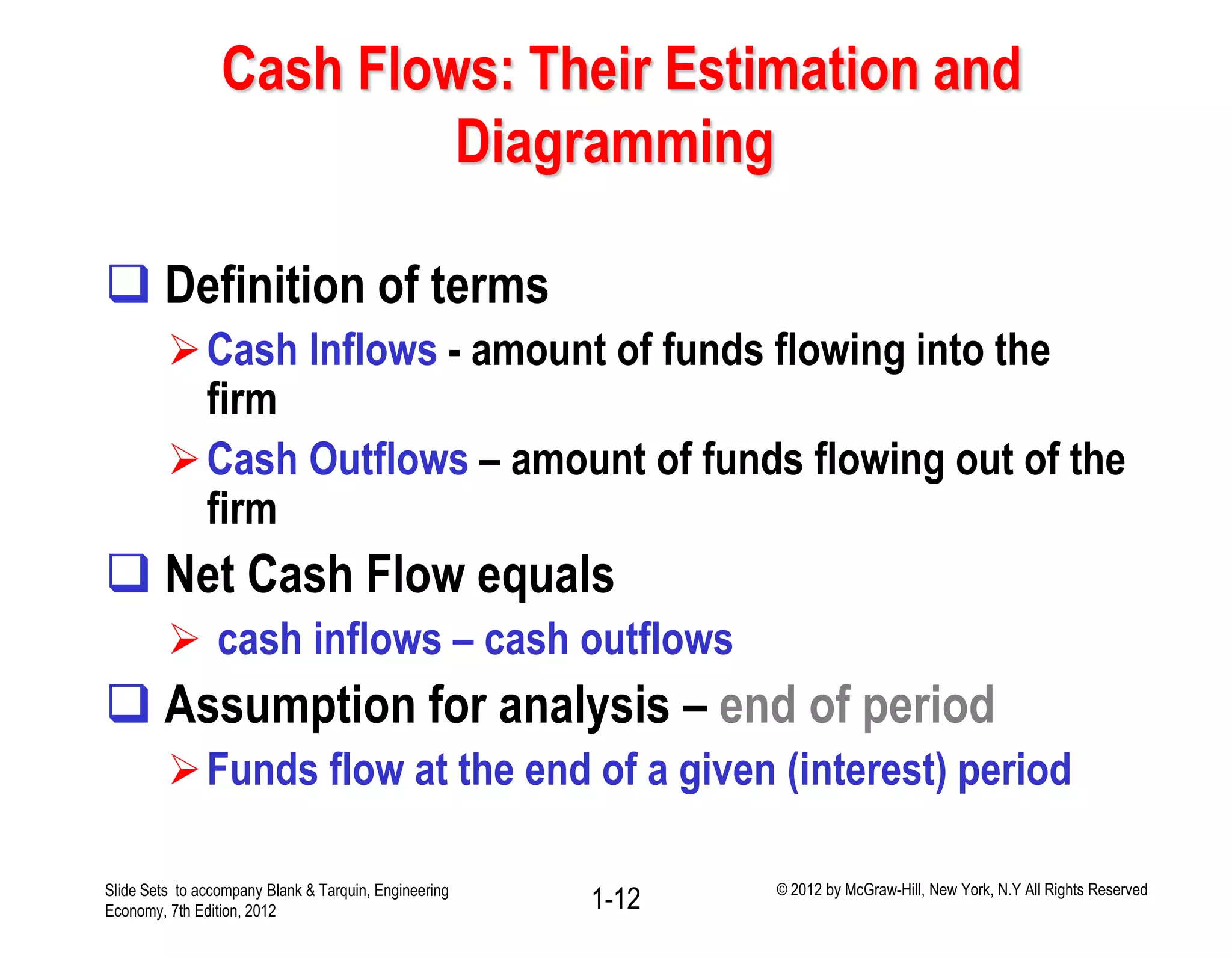 Cash Flows: Their Estimation and
Diagramming
 Definition of terms
Cash Inflows - amount of funds flowing into the
firm
Cash Outflows – amount of funds flowing out of the
firm
 Net Cash Flow equals
 cash inflows – cash outflows
 Assumption for analysis – end of period
Funds flow at the end of a given (interest) period
1-12Slide Sets to accompany Blank & Tarquin, Engineering
Economy, 7th Edition, 2012
© 2012 by McGraw-Hill, New York, N.Y All Rights Reserved
 