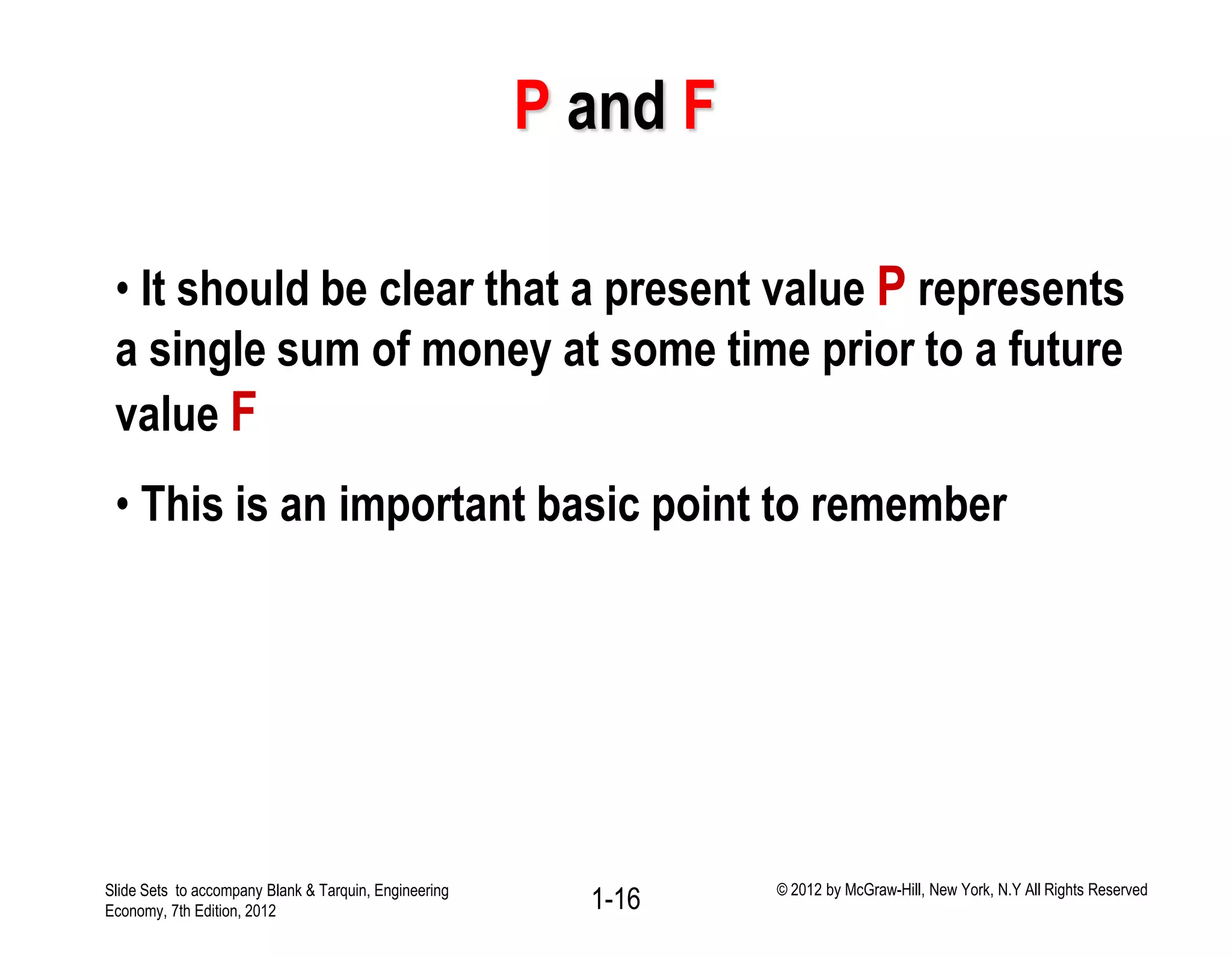 P and F
• It should be clear that a present value P represents
a single sum of money at some time prior to a future
value F
• This is an important basic point to remember
1-16Slide Sets to accompany Blank & Tarquin, Engineering
Economy, 7th Edition, 2012
© 2012 by McGraw-Hill, New York, N.Y All Rights Reserved
 