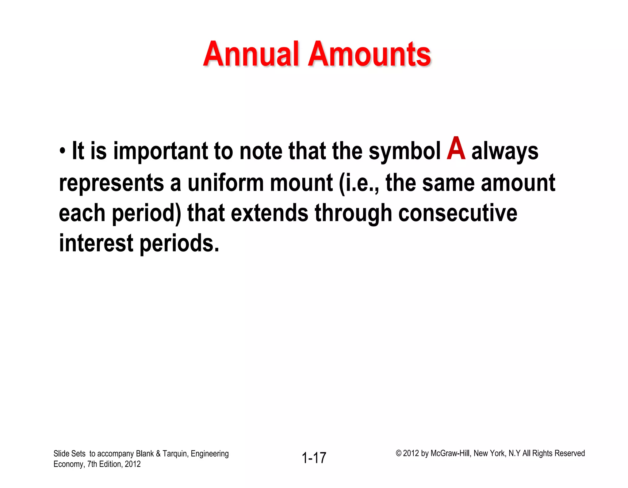 Annual Amounts
• It is important to note that the symbol A always
represents a uniform mount (i.e., the same amount
each period) that extends through consecutive
interest periods.
1-17Slide Sets to accompany Blank & Tarquin, Engineering
Economy, 7th Edition, 2012
© 2012 by McGraw-Hill, New York, N.Y All Rights Reserved
 