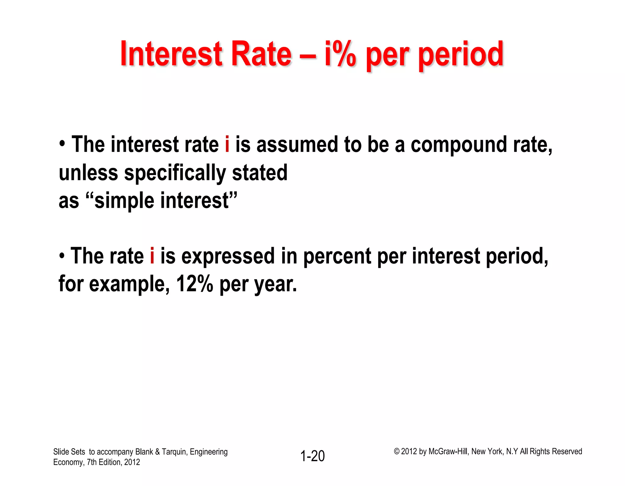 Interest Rate – i% per period
• The interest rate i is assumed to be a compound rate,
unless specifically stated
as “simple interest”
• The rate i is expressed in percent per interest period,
for example, 12% per year.
1-20Slide Sets to accompany Blank & Tarquin, Engineering
Economy, 7th Edition, 2012
© 2012 by McGraw-Hill, New York, N.Y All Rights Reserved
 