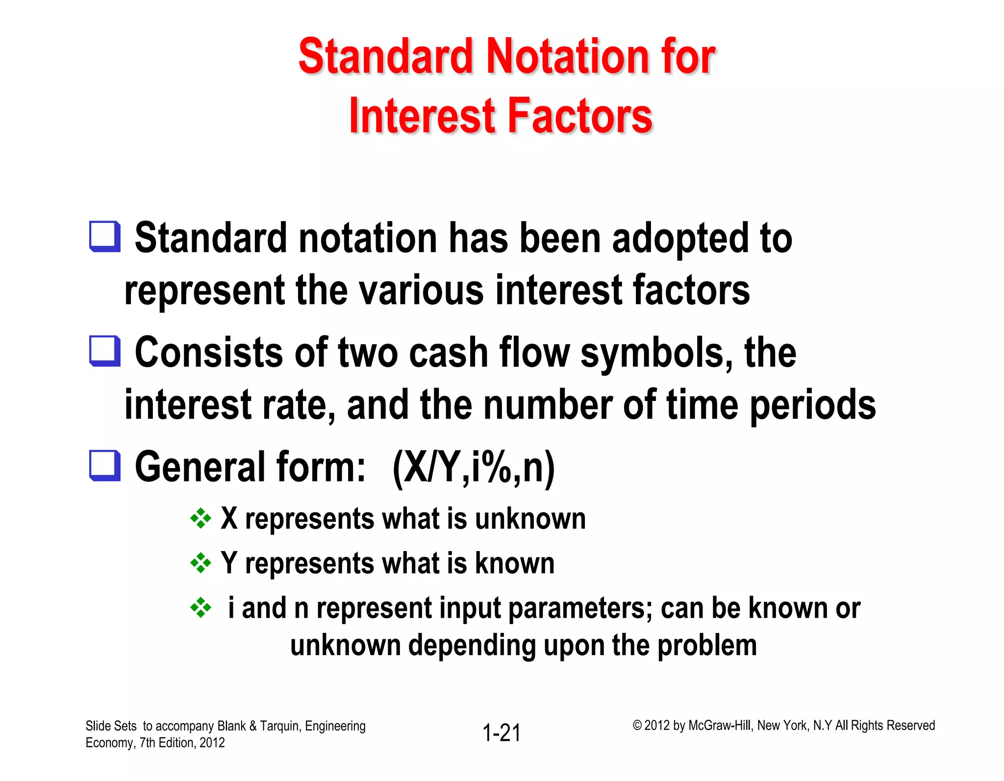 Standard Notation for
Interest Factors
 Standard notation has been adopted to
represent the various interest factors
 Consists of two cash flow symbols, the
interest rate, and the number of time periods
 General form: (X/Y,i%,n)
 X represents what is unknown
 Y represents what is known
 i and n represent input parameters; can be known or
unknown depending upon the problem
1-21Slide Sets to accompany Blank & Tarquin, Engineering
Economy, 7th Edition, 2012
© 2012 by McGraw-Hill, New York, N.Y All Rights Reserved
 