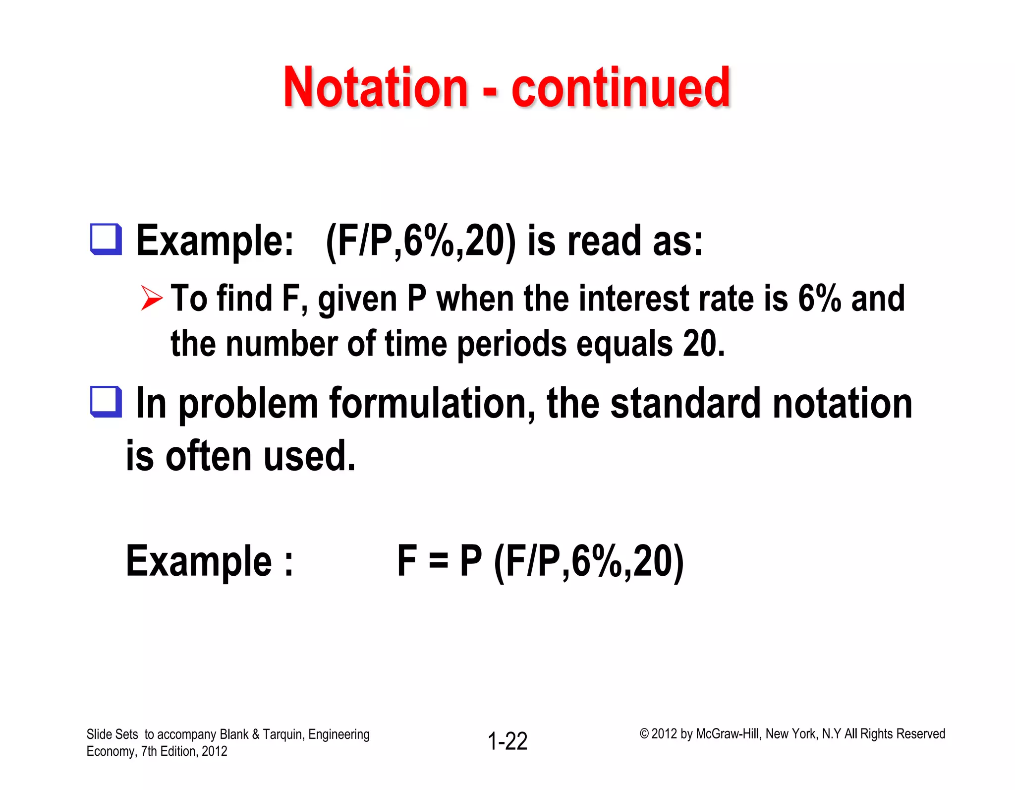 Notation - continued
 Example: (F/P,6%,20) is read as:
To find F, given P when the interest rate is 6% and
the number of time periods equals 20.
 In problem formulation, the standard notation
is often used.
Example : F = P (F/P,6%,20)
1-22Slide Sets to accompany Blank & Tarquin, Engineering
Economy, 7th Edition, 2012
© 2012 by McGraw-Hill, New York, N.Y All Rights Reserved
 